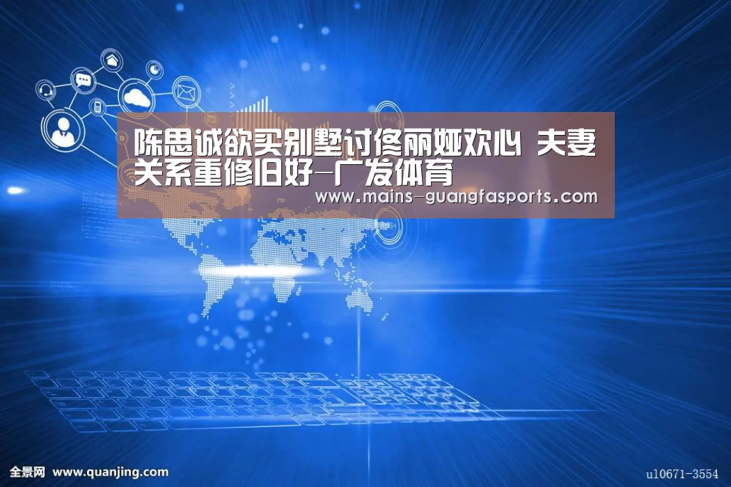 陈思诚欲买别墅讨佟丽娅欢心 夫妻关系重修旧好-广发体育(图1) 广发(中国)